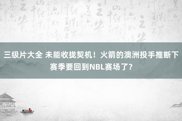 三级片大全 未能收拢契机！火箭的澳洲投手推断下赛季要回到NBL赛场了？