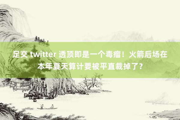 足交 twitter 透顶即是一个毒瘤！火箭后场在本年夏天算计要被平直裁掉了？