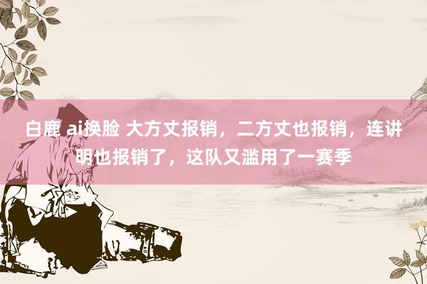 白鹿 ai换脸 大方丈报销，二方丈也报销，连讲明也报销了，这队又滥用了一赛季