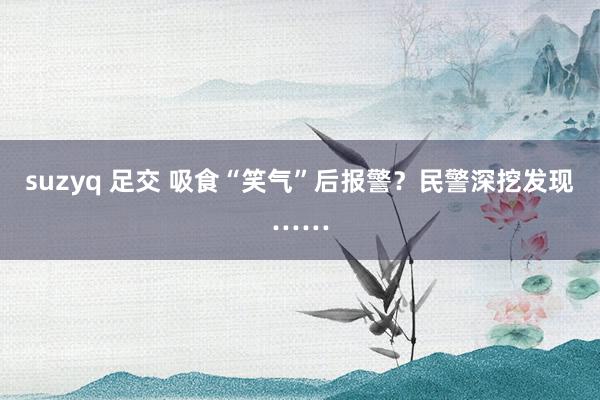 suzyq 足交 吸食“笑气”后报警？民警深挖发现……