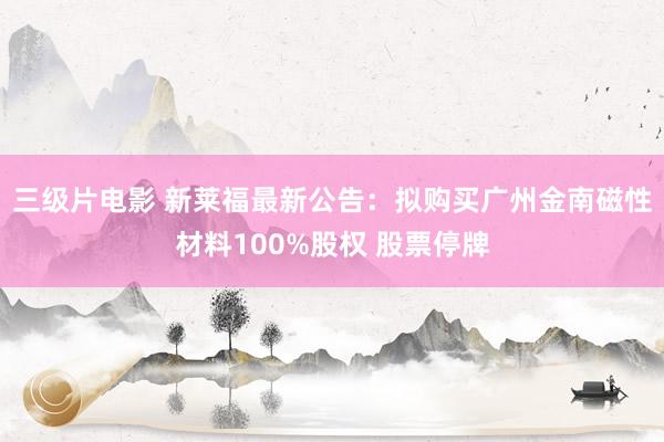 三级片电影 新莱福最新公告：拟购买广州金南磁性材料100%股权 股票停牌