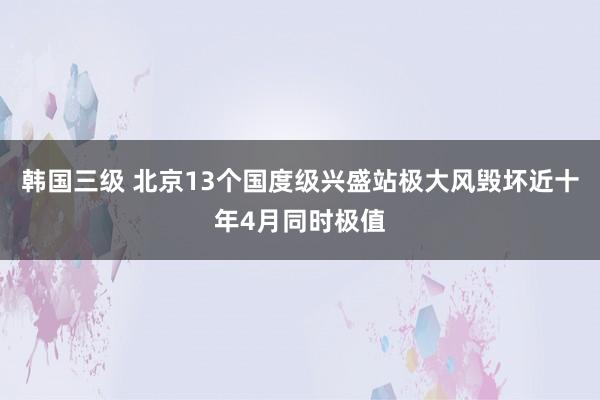韩国三级 北京13个国度级兴盛站极大风毁坏近十年4月同时极值