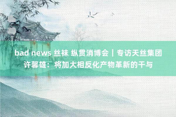 bad news 丝袜 纵贯消博会｜专访天丝集团许馨雄：将加大相反化产物革新的干与