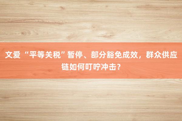 文爱 “平等关税”暂停、部分豁免成效，群众供应链如何叮咛冲击？