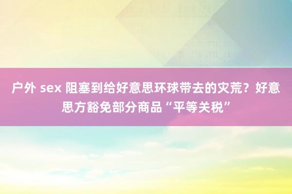户外 sex 阻塞到给好意思环球带去的灾荒？好意思方豁免部分商品“平等关税”