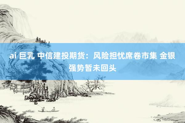 ai 巨乳 中信建投期货：风险担忧席卷市集 金银强势暂未回头