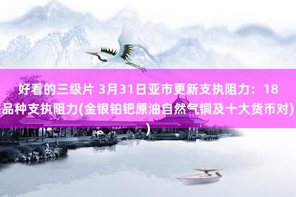 好看的三级片 3月31日亚市更新支执阻力：18品种支执阻力(金银铂钯原油自然气铜及十大货币对)