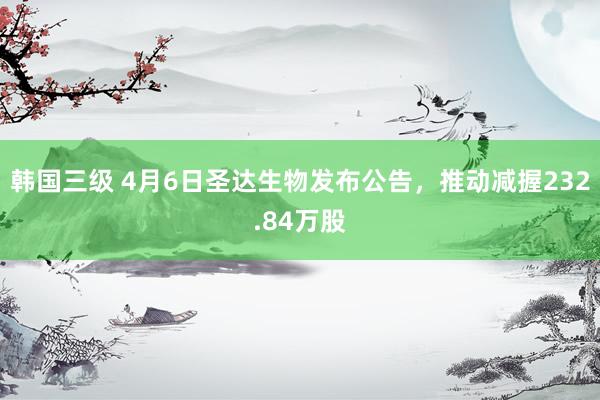 韩国三级 4月6日圣达生物发布公告，推动减握232.84万股
