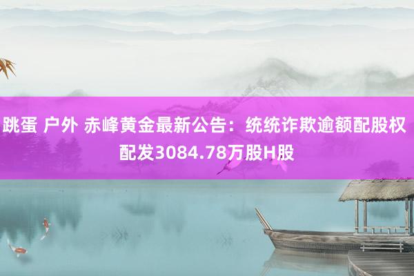 跳蛋 户外 赤峰黄金最新公告：统统诈欺逾额配股权 配发3084.78万股H股