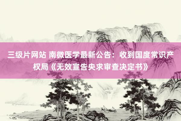 三级片网站 南微医学最新公告：收到国度常识产权局《无效宣告央求审查决定书》