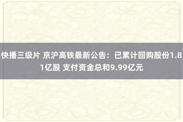 快播三级片 京沪高铁最新公告：已累计回购股份1.81亿股 支付资金总和9.99亿元