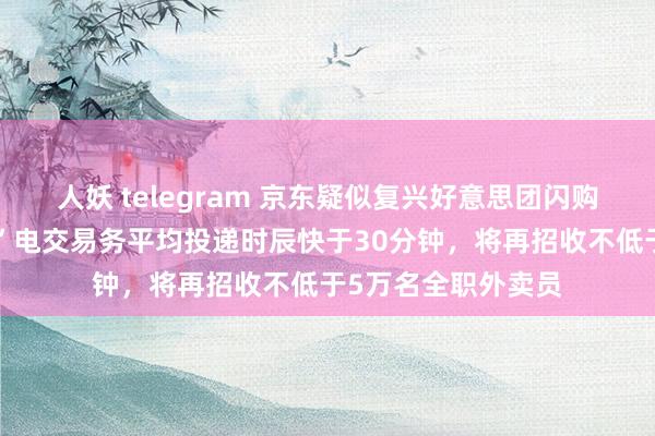 人妖 telegram 京东疑似复兴好意思团闪购嘲讽：“自营秒送”电交易务平均投递时辰快于30分钟，将再招收不低于5万名全职外卖员