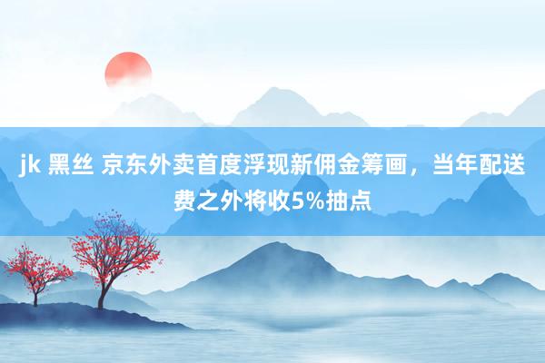 jk 黑丝 京东外卖首度浮现新佣金筹画，当年配送费之外将收5%抽点