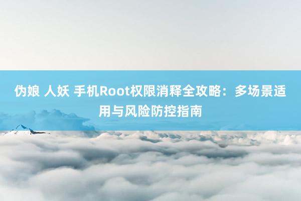 伪娘 人妖 手机Root权限消释全攻略：多场景适用与风险防控指南