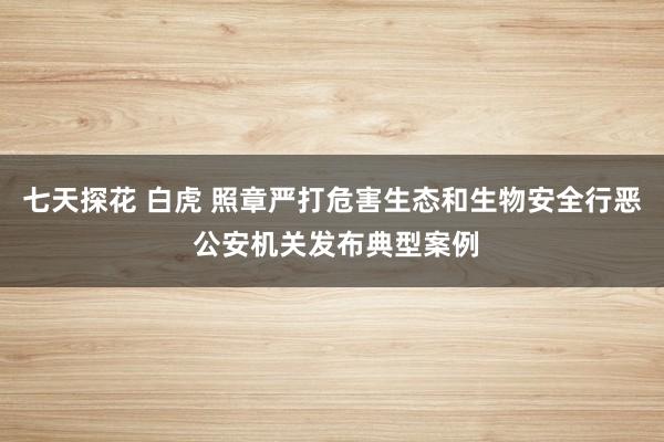七天探花 白虎 照章严打危害生态和生物安全行恶 公安机关发布典型案例