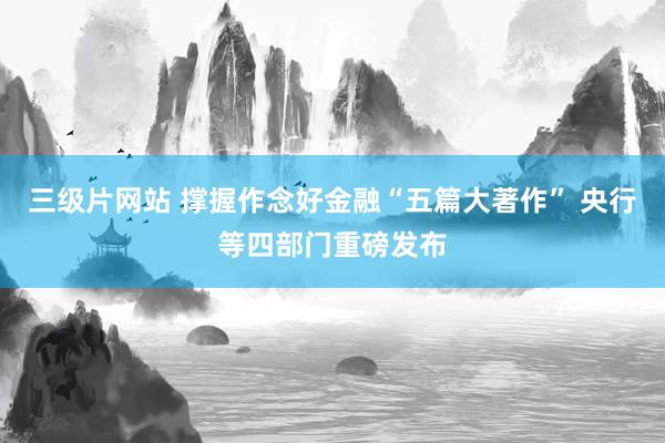 三级片网站 撑握作念好金融“五篇大著作” 央行等四部门重磅发布