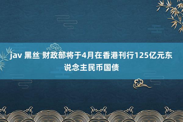 jav 黑丝 财政部将于4月在香港刊行125亿元东说念主民币国债