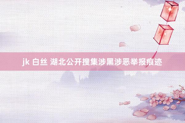 jk 白丝 湖北公开搜集涉黑涉恶举报痕迹