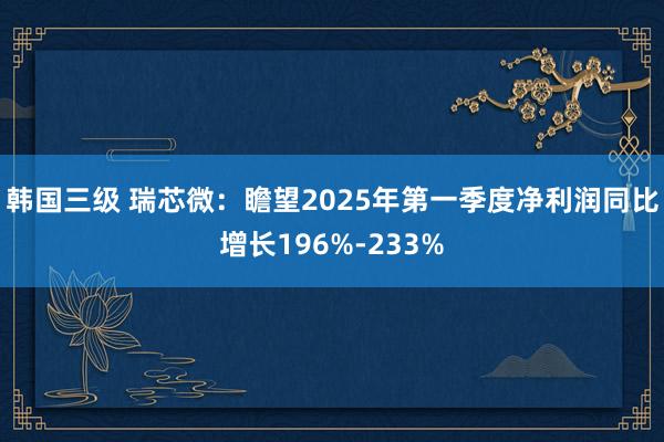 韩国三级 瑞芯微：瞻望2025年第一季度净利润同比增长196%-233%