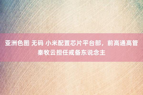 亚洲色图 无码 小米配置芯片平台部，前高通高管秦牧云担任戒备东说念主