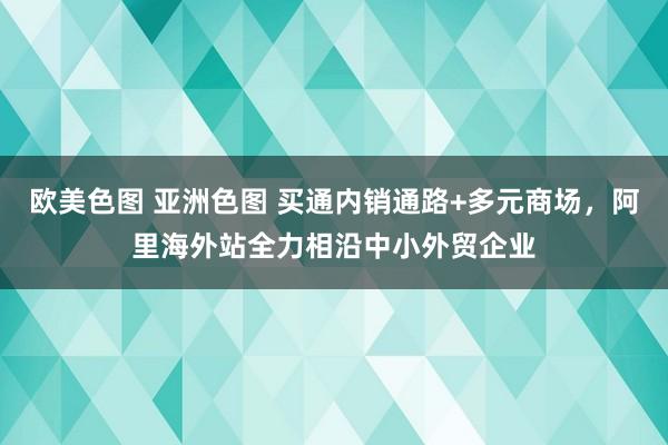 欧美色图 亚洲色图 买通内销通路+多元商场，阿里海外站全力相沿中小外贸企业