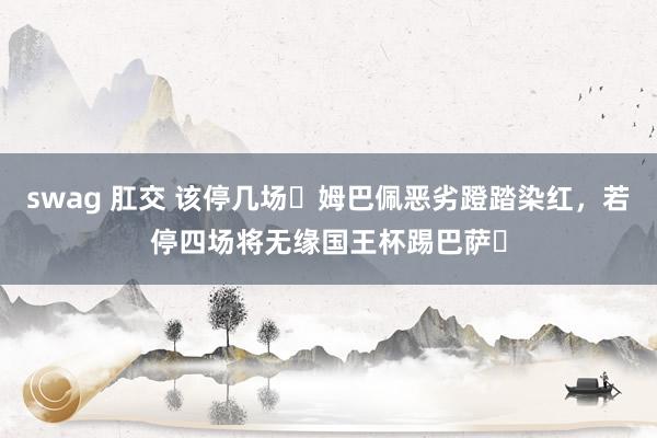 swag 肛交 该停几场❓姆巴佩恶劣蹬踏染红，若停四场将无缘国王杯踢巴萨❗