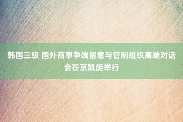 韩国三级 国外商事争端留意与管制组织高端对话会在京凯旋举行