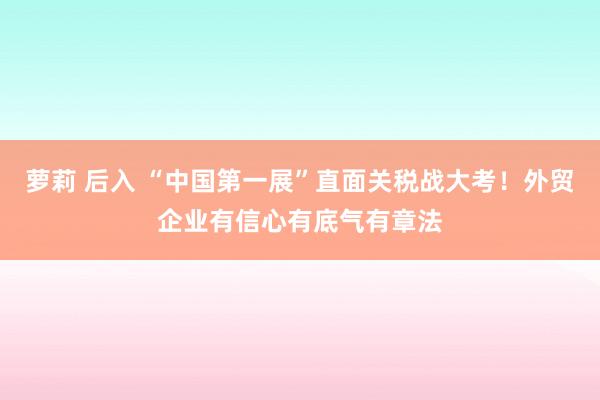萝莉 后入 “中国第一展”直面关税战大考！外贸企业有信心有底气有章法