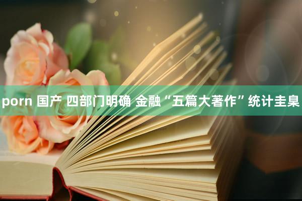 porn 国产 四部门明确 金融“五篇大著作”统计圭臬