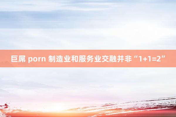 巨屌 porn 制造业和服务业交融并非“1+1=2”