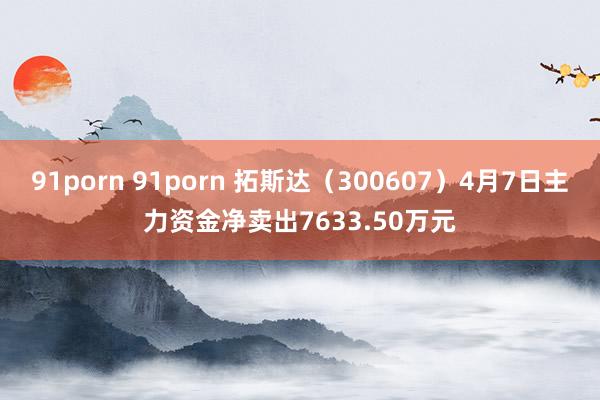 91porn 91porn 拓斯达（300607）4月7日主力资金净卖出7633.50万元