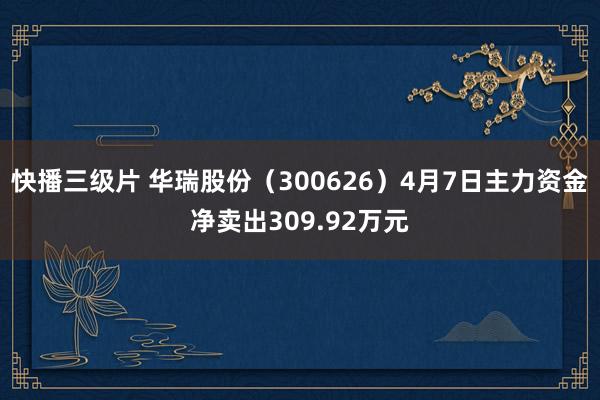 快播三级片 华瑞股份（300626）4月7日主力资金净卖出309.92万元