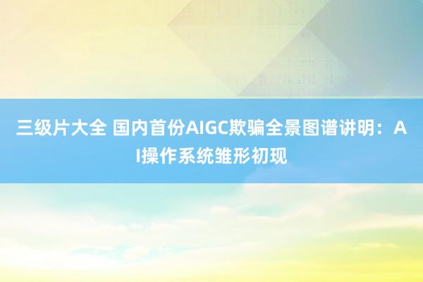 三级片大全 国内首份AIGC欺骗全景图谱讲明：AI操作系统雏形初现