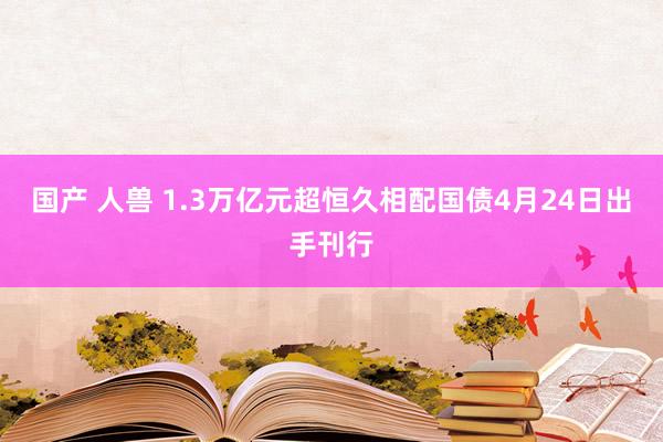 国产 人兽 1.3万亿元超恒久相配国债4月24日出手刊行