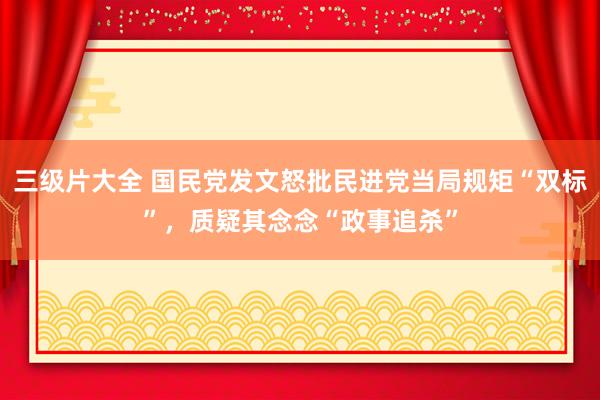 三级片大全 国民党发文怒批民进党当局规矩“双标”，质疑其念念“政事追杀”