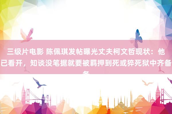 三级片电影 陈佩琪发帖曝光丈夫柯文哲现状：他已看开，知谈没笔据就要被羁押到死或猝死狱中齐备