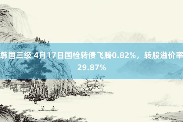 韩国三级 4月17日国检转债飞腾0.82%，转股溢价率29.87%