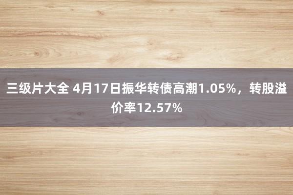 三级片大全 4月17日振华转债高潮1.05%，转股溢价率12.57%
