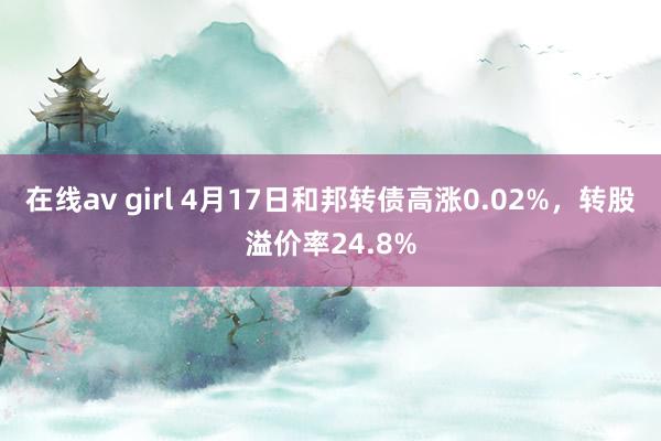 在线av girl 4月17日和邦转债高涨0.02%，转股溢价率24.8%