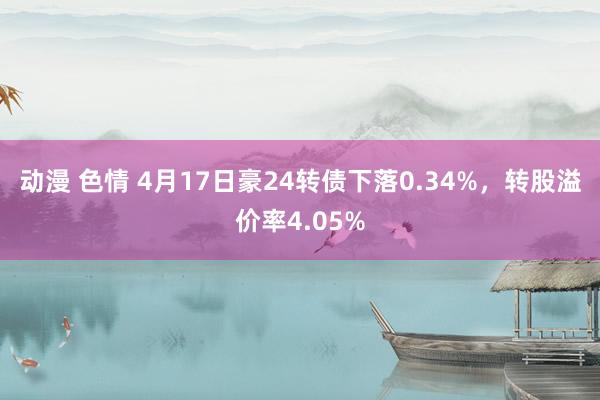 动漫 色情 4月17日豪24转债下落0.34%，转股溢价率4.05%