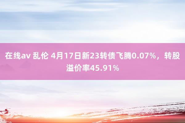 在线av 乱伦 4月17日新23转债飞腾0.07%，转股溢价率45.91%