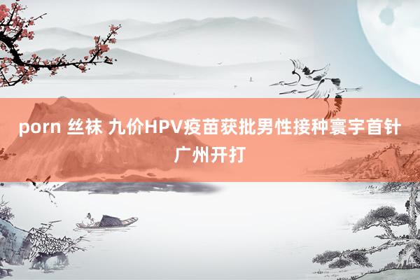 porn 丝袜 九价HPV疫苗获批男性接种寰宇首针广州开打