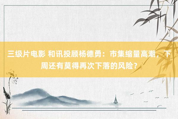三级片电影 和讯投顾杨德勇：市集缩量高潮，下周还有莫得再次下落的风险？