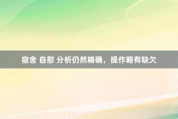 宿舍 自慰 分析仍然精确，操作略有缺欠