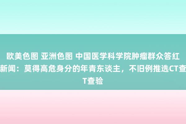 欧美色图 亚洲色图 中国医学科学院肿瘤群众答红星新闻：莫得高危身分的年青东谈主，不旧例推选CT查验