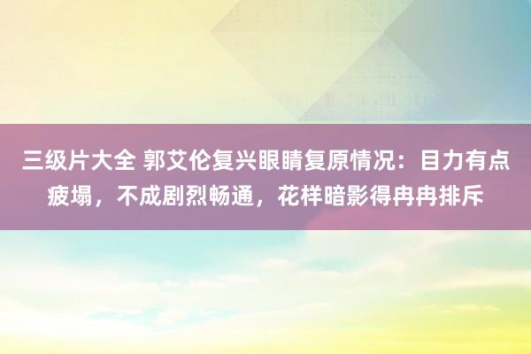 三级片大全 郭艾伦复兴眼睛复原情况：目力有点疲塌，不成剧烈畅通，花样暗影得冉冉排斥