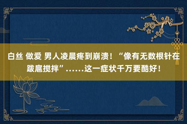 白丝 做爱 男人凌晨疼到崩溃！“像有无数根针在跋扈搅拌”……这一症状千万要酷好！