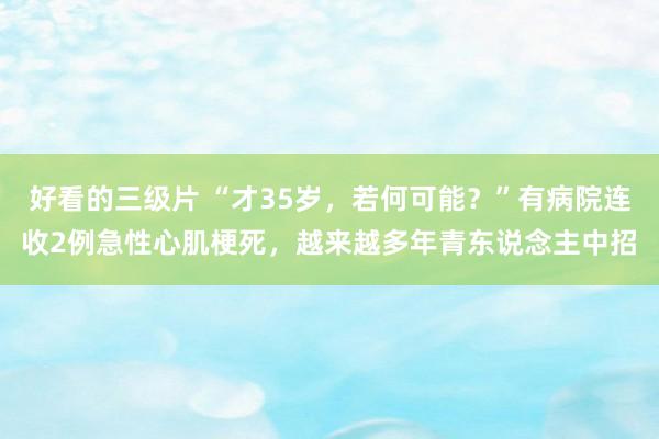 好看的三级片 “才35岁，若何可能？”有病院连收2例急性心肌梗死，越来越多年青东说念主中招