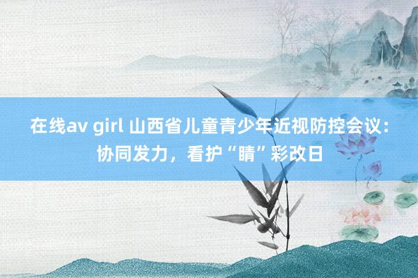 在线av girl 山西省儿童青少年近视防控会议：协同发力，看护“睛”彩改日