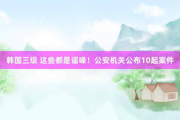 韩国三级 这些都是谣喙！公安机关公布10起案件